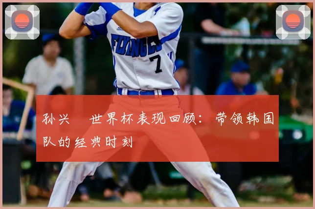 孙兴慜世界杯表现回顾:带领韩国队的经典时刻