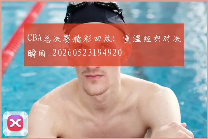CBA总决赛精彩回放：重温经典对决瞬间_20260523194920