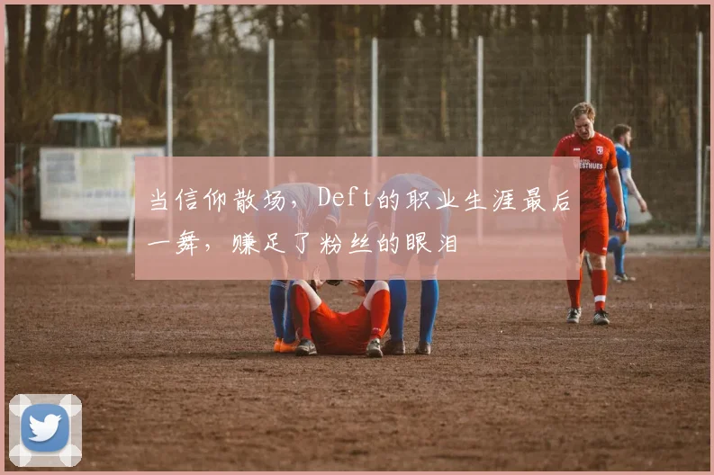 当信仰散场，Deft的职业生涯最后一舞，赚足了粉丝的眼泪