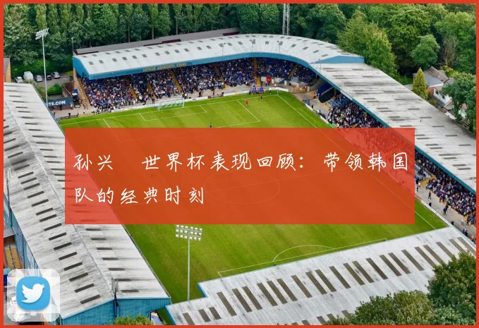 孙兴慜世界杯表现回顾：带领韩国队的经典时刻