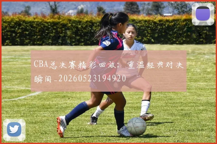 CBA总决赛精彩回放:重温经典对决瞬间_20260523194920