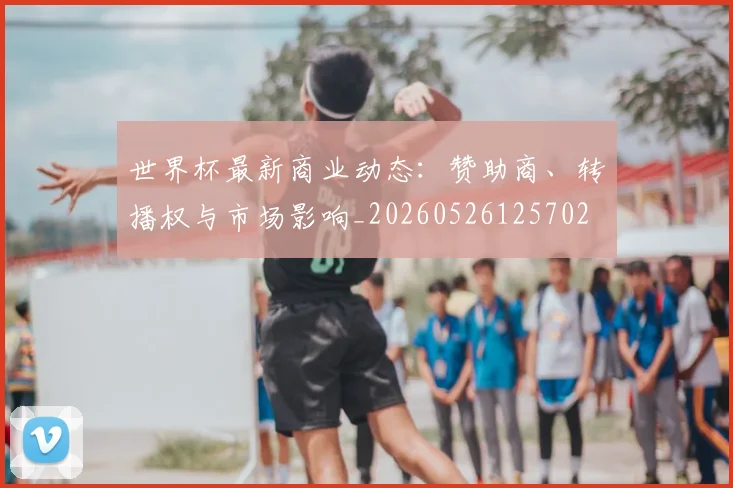 世界杯最新商业动态：赞助商、转播权与市场影响_20260526125702
