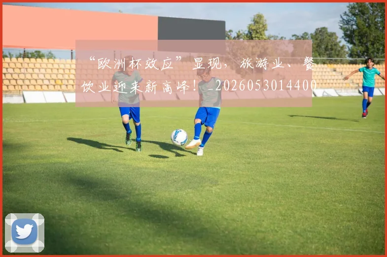 “欧洲杯效应”显现,旅游业、餐饮业迎来新高峰!_20260530144009_20260702172803