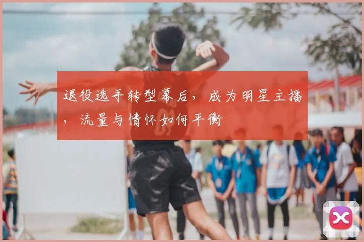 退役选手转型幕后，成为明星主播，流量与情怀如何平衡