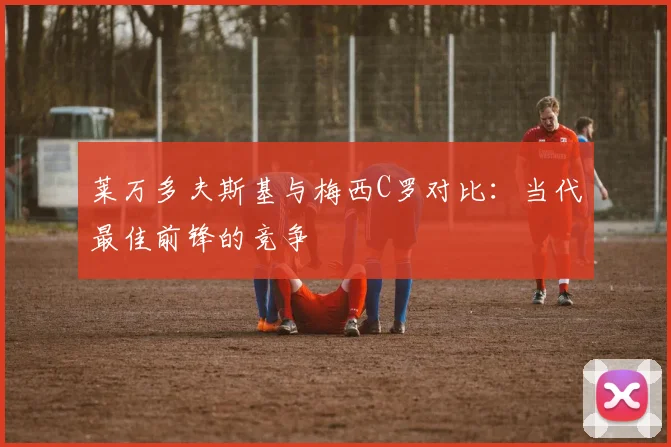 莱万多夫斯基与梅西C罗对比:当代最佳前锋的竞争