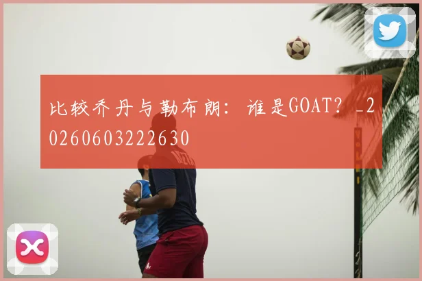比较乔丹与勒布朗:谁是GOAT?_20260603222630