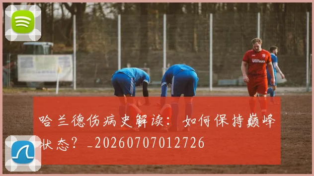 哈兰德伤病史解读：如何保持巅峰状态？_20260707012726