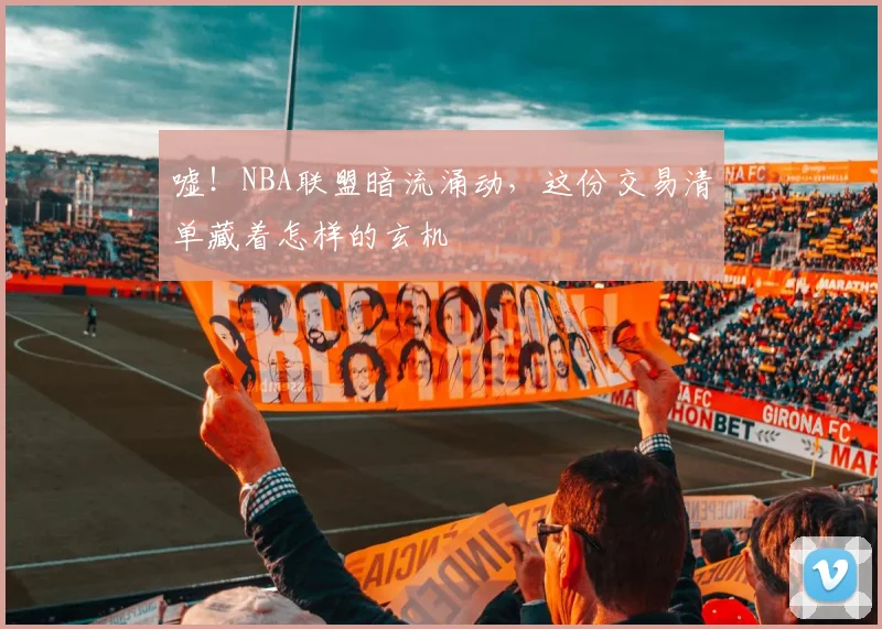 嘘！NBA联盟暗流涌动，这份交易清单藏着怎样的玄机