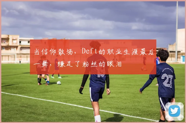 当信仰散场,Deft的职业生涯最后一舞,赚足了粉丝的眼泪