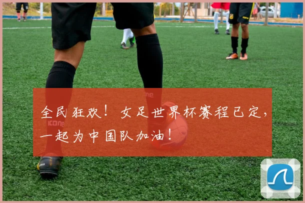 全民狂欢!女足世界杯赛程已定,一起为中国队加油!