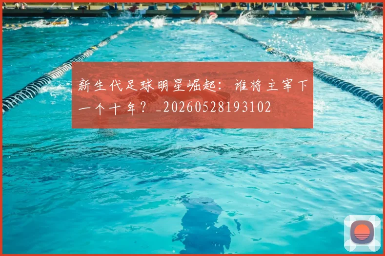 新生代足球明星崛起:谁将主宰下一个十年?_20260528193102