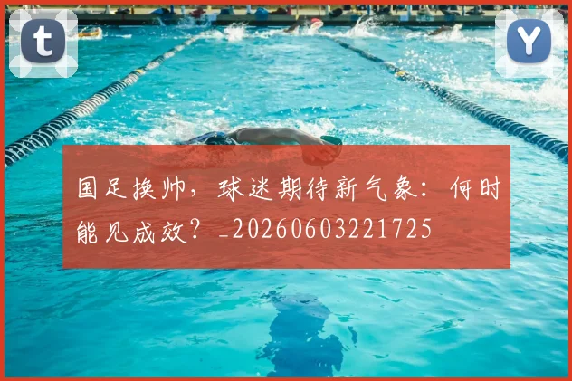 国足换帅,球迷期待新气象:何时能见成效?_20260603221725